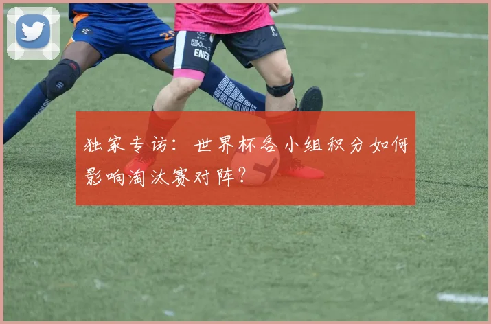 独家专访：世界杯各小组积分如何影响淘汰赛对阵？