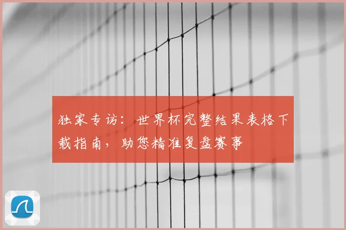 独家专访：世界杯完整结果表格下载指南，助您精准复盘赛事