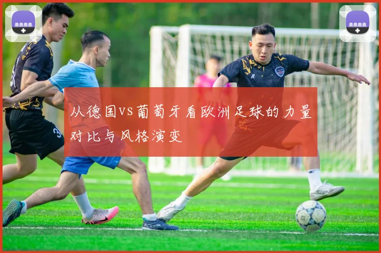 从德国vs葡萄牙看欧洲足球的力量对比与风格演变