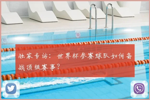 独家专访：世界杯参赛球队如何备战顶级赛事？