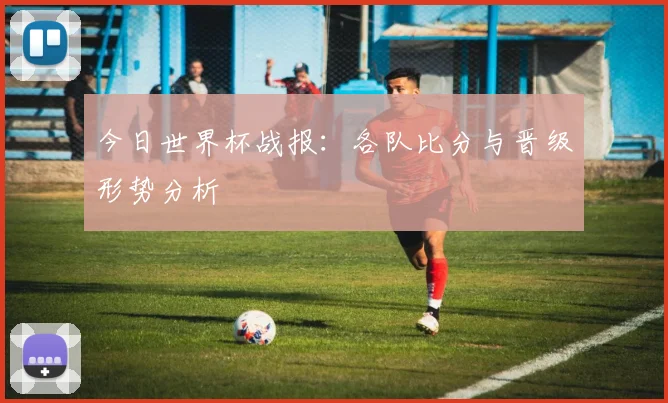 今日世界杯战报：各队比分与晋级形势分析