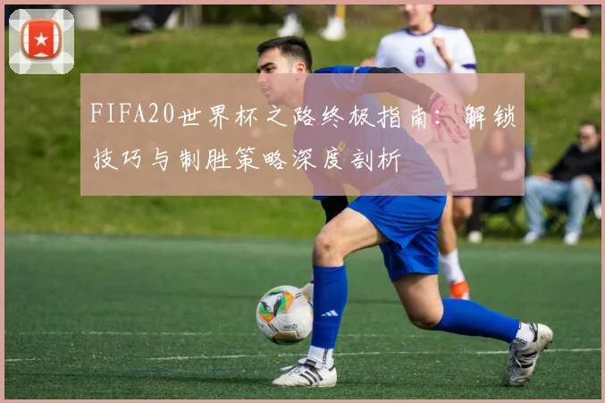 FIFA20世界杯之路终极指南:解锁技巧与制胜策略深度剖析