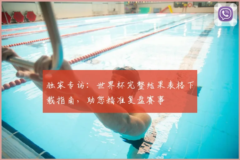 独家专访：世界杯完整结果表格下载指南，助您精准复盘赛事