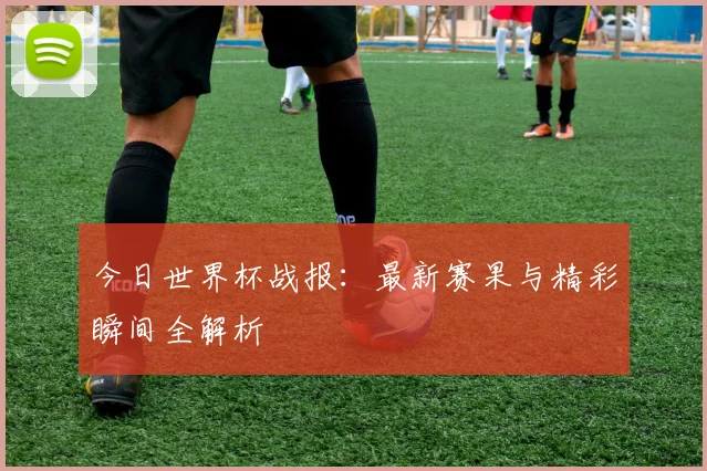 今日世界杯战报：最新赛果与精彩瞬间全解析
