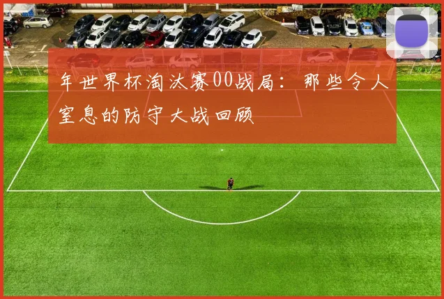 年世界杯淘汰赛00战局：那些令人窒息的防守大战回顾